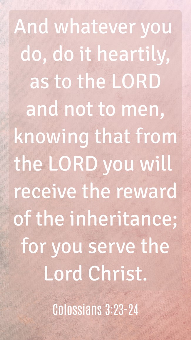 And whatever you do, do it heartily, as to the LORD and not to men, knowing that from the LORD you will receive the reward of the inheritance; for you serve the Lord Christ. - Colossians 3:23-24