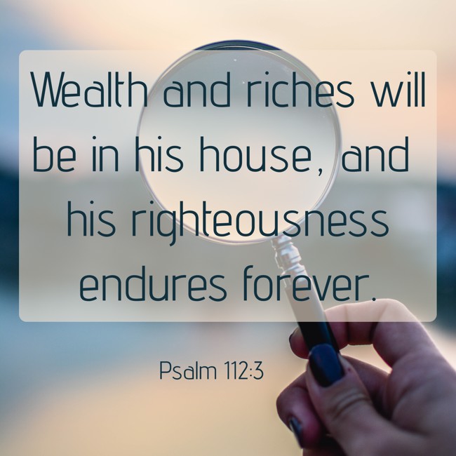 Wealth and riches will be in his house, and his righteousness endures forever. - Psalm 112:3