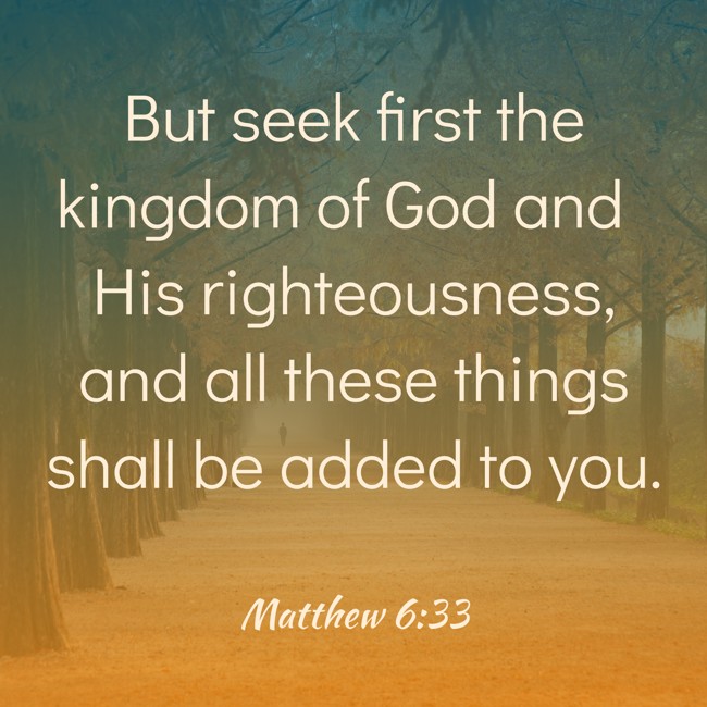 But seek first the kingdom of God and His righteousness, and all these things shall be added to you. - Matthew 6:33