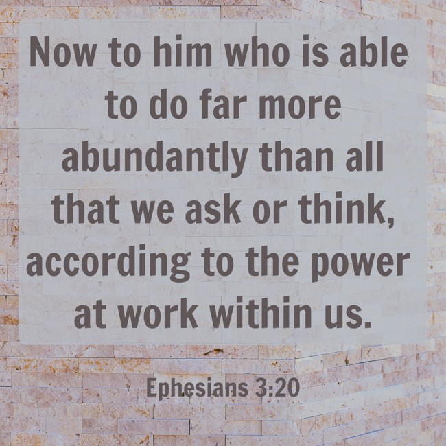 Now to him who is able to do far more abundantly than all that we ask or think, according to the power at work within us. - Ephesians 3:20