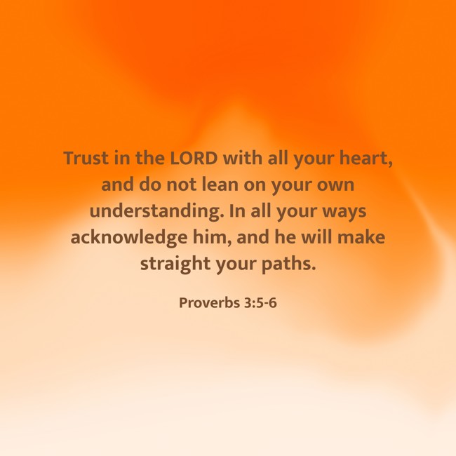 Trust in the LORD with all your heart, and do not lean on your own understanding. In all your ways acknowledge him, and he will make straight your paths. - Proverbs 3:5-6