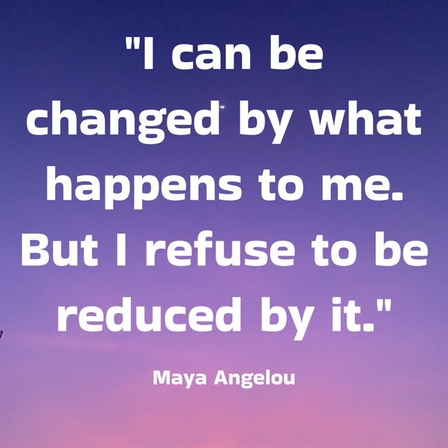 I can be changed by what happens to me. But I refuse to be reduced by it. - Maya Angelou