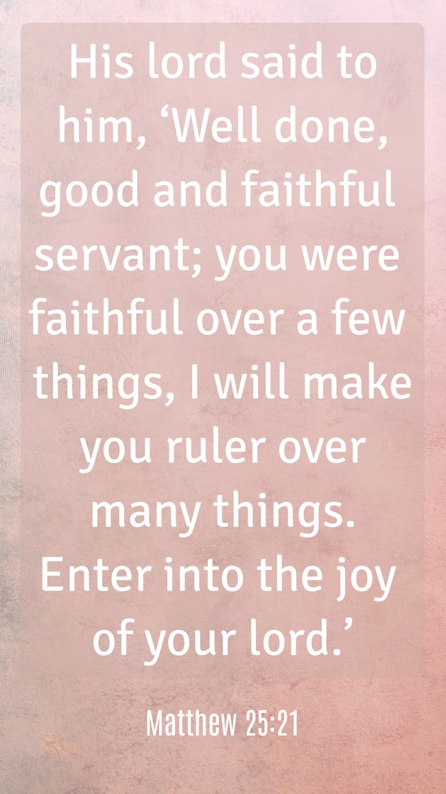 His lord said to him, ‘Well done, good and faithful servant; you were faithful over a few things, I will make you ruler over many things. Enter into the joy of your lord.’ - Matthew 25:21