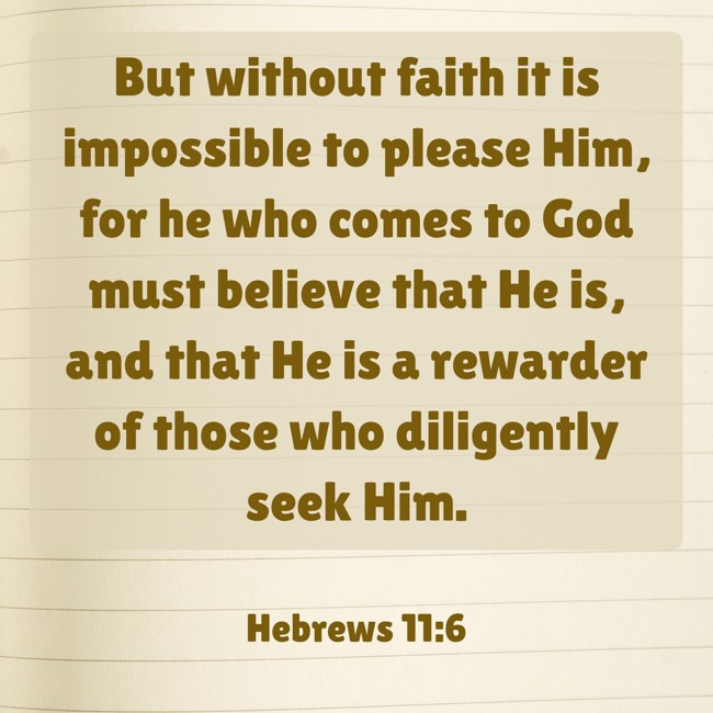 But without faith it is impossible to please Him, for he who comes to God must believe that He is, and that He is a rewarder of those who diligently seek Him. - Hebrews 11:6