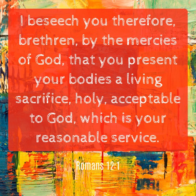 I beseech you therefore, brethren, by the mercies of God, that you present your bodies a living sacrifice, holy, acceptable to God, which is your reasonable service. - Romans 12:1