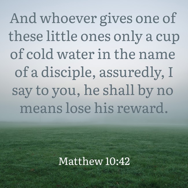 And whoever gives one of these little ones only a cup of cold water in the name of a disciple, assuredly, I say to you, he shall by no means lose his reward. - Matthew 10:42