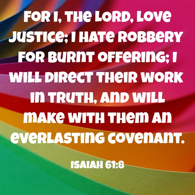For I, the LORD, love justice; I hate robbery for burnt offering; I will direct their work in truth, and will make with them an everlasting covenant. - Isaiah 61:8