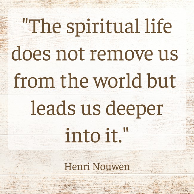 The spiritual life does not remove us from the world but leads us deeper into it. - Henri Nouwen