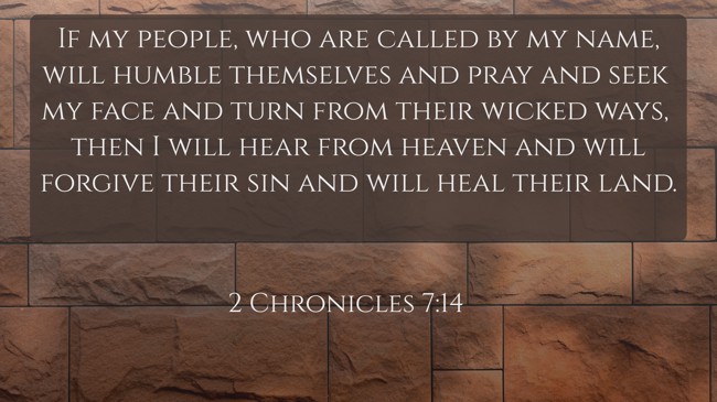 If my people, who are called by my name, will humble themselves and pray and seek my face and turn from their wicked ways, then I will hear from heaven and will forgive their sin and will heal their land. - 2 Chronicles 7:14