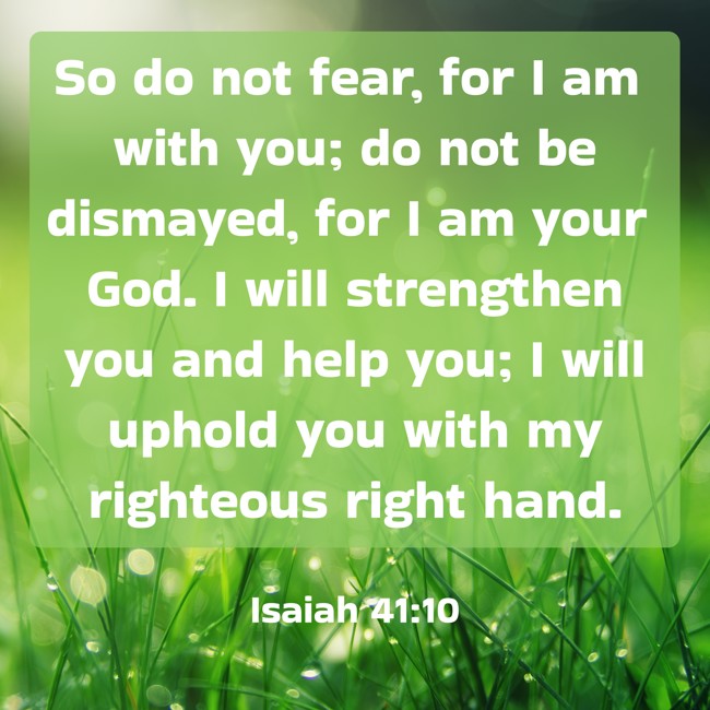 So do not fear, for I am with you; do not be dismayed, for I am your God. I will strengthen you and help you; I will uphold you with my righteous right hand. - Isaiah 41:10