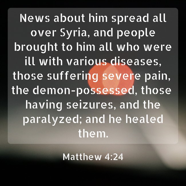 News about him spread all over Syria, and people brought to him all who were ill with various diseases, those suffering severe pain, the demon-possessed, those having seizures, and the paralyzed; and he healed them. - Matthew 4:24