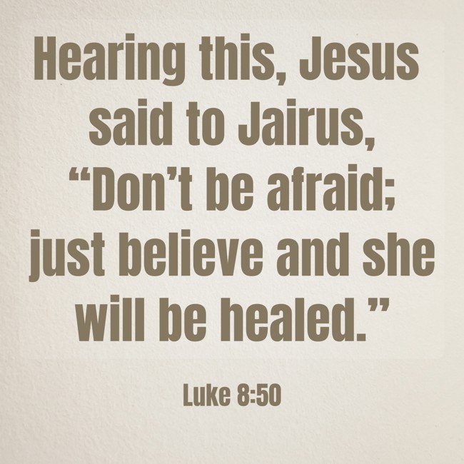 Hearing this, Jesus said to Jairus, “Don’t be afraid; just believe and she will be healed.” - Luke 8:50