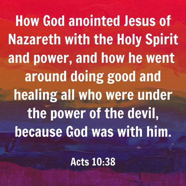 How God anointed Jesus of Nazareth with the Holy Spirit and power, and how he went around doing good and healing all who were under the power of the devil, because God was with him. - Acts 10:38