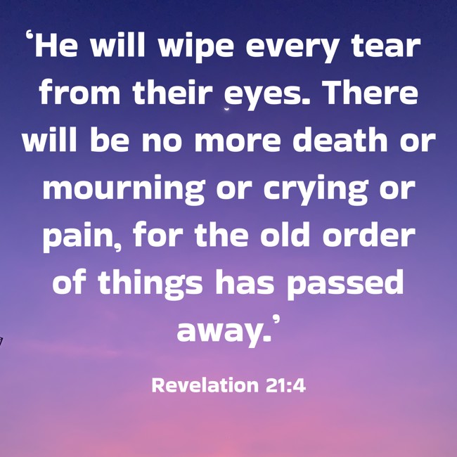 ‘He will wipe every tear from their eyes. There will be no more death or mourning or crying or pain, for the old order of things has passed away.’ - Revelation 21:4