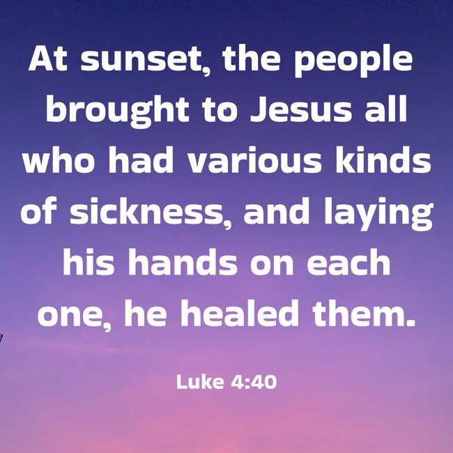 At sunset, the people brought to Jesus all who had various kinds of sickness, and laying his hands on each one, he healed them. - Luke 4:40