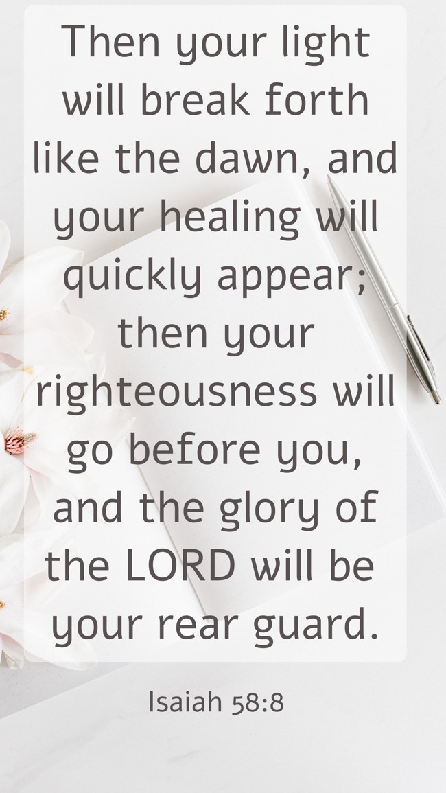 Then your light will break forth like the dawn, and your healing will quickly appear; then your righteousness will go before you, and the glory of the LORD will be your rear guard. - Isaiah 58:8