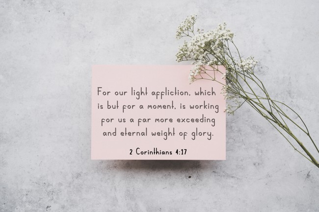  For our light affliction, which is but for a moment, is working for us a far more exceeding and eternal weight of glory.   - 2 Corinthians 4:17 