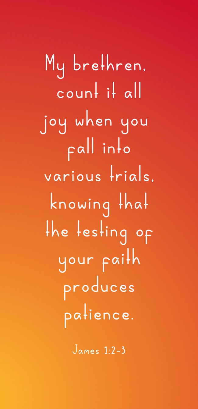  My brethren, count it all joy when you fall into various trials, knowing that the testing of your faith produces patience.   - James 1:2-3 