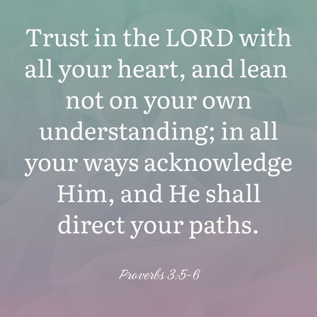  Trust in the LORD with all your heart, and lean not on your own understanding; in all your ways acknowledge Him, and He shall direct your paths.   - Proverbs 3:5-6 