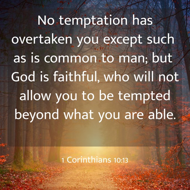  No temptation has overtaken you except such as is common to man; but God is faithful, who will not allow you to be tempted beyond what you are able.   - 1 Corinthians 10:13 