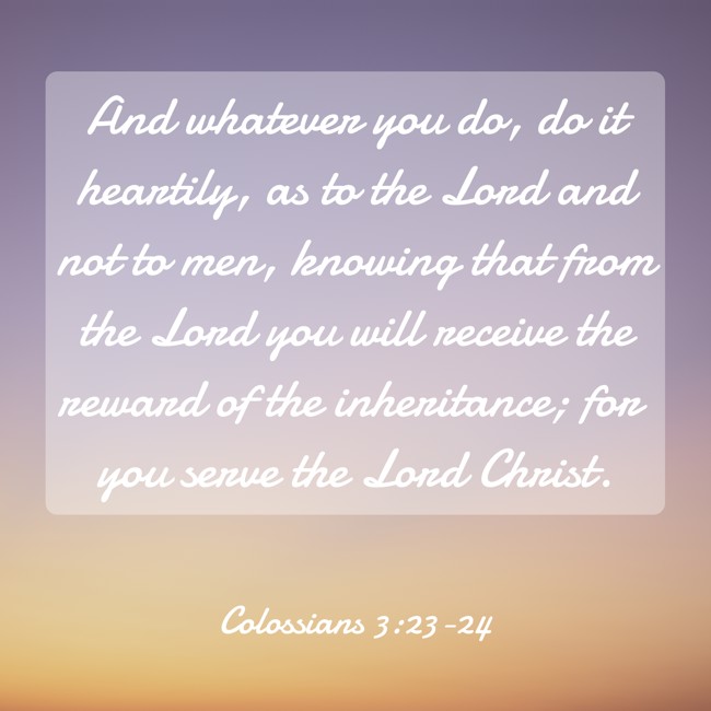  And whatever you do, do it heartily, as to the Lord and not to men, knowing that from the Lord you will receive the reward of the inheritance; for you serve the Lord Christ.   - Colossians 3:23-24 
