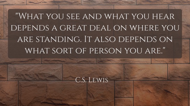  What you see and what you hear depends a great deal on where you are standing. It also depends on what sort of person you are.   - C.S. Lewis 
