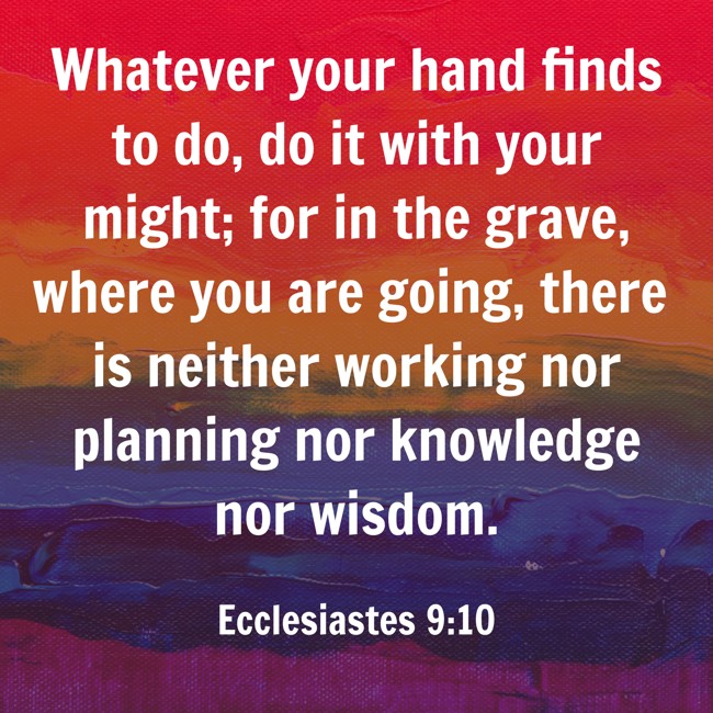 Whatever your hand finds to do, do it with your might; for in the grave, where you are going, there is neither working nor planning nor knowledge nor wisdom. - Ecclesiastes 9:10