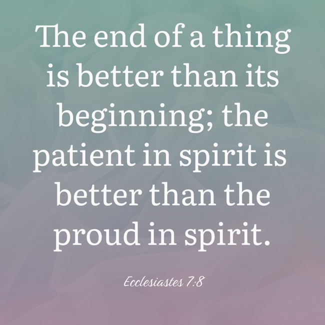 The end of a thing is better than its beginning; the patient in spirit is better than the proud in spirit. - Ecclesiastes 7:8