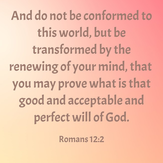And do not be conformed to this world, but be transformed by the renewing of your mind, that you may prove what is that good and acceptable and perfect will of God. - Romans 12:2