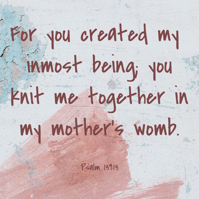 For you created my inmost being; you knit me together in my mother’s womb. - Psalm 139:13