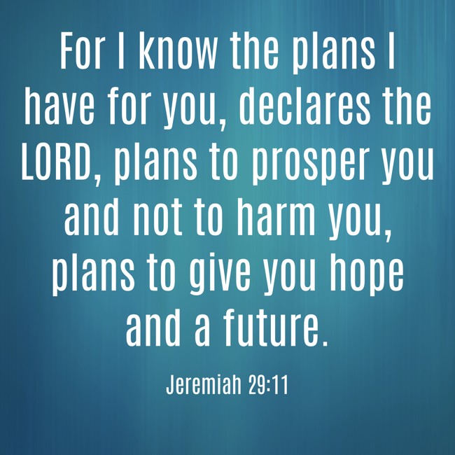 For I know the plans I have for you, declares the LORD, plans to prosper you and not to harm you, plans to give you hope and a future. - Jeremiah 29:11