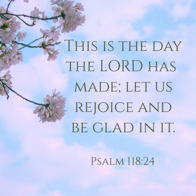 This is the day the LORD has made; let us rejoice and be glad in it. - Psalm 118:24