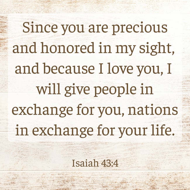 Since you are precious and honored in my sight, and because I love you, I will give people in exchange for you, nations in exchange for your life. - Isaiah 43:4