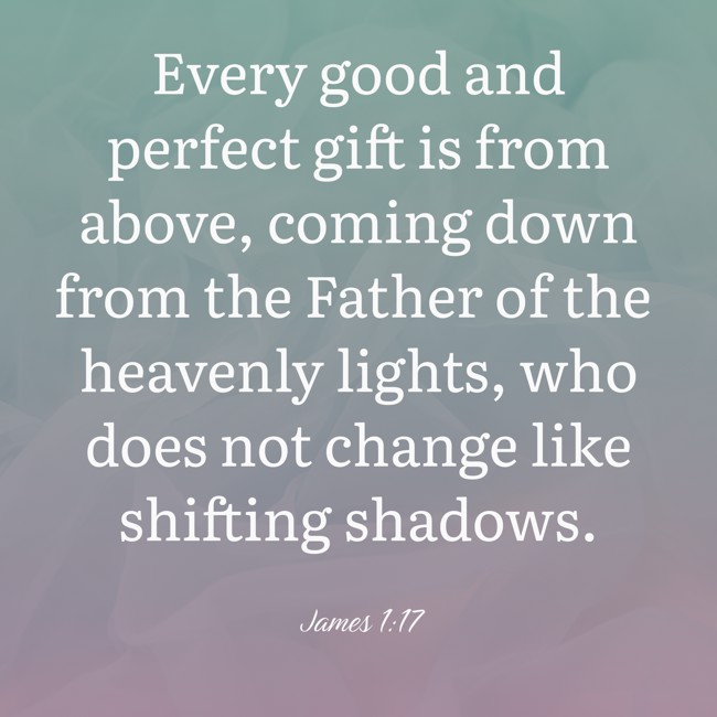 Every good and perfect gift is from above, coming down from the Father of the heavenly lights, who does not change like shifting shadows. - James 1:17