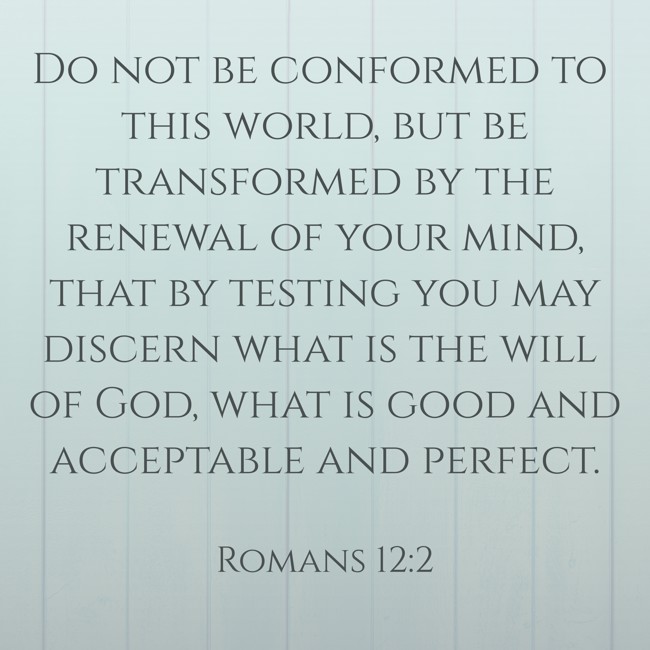 Do not be conformed to this world, but be transformed by the renewal of your mind, that by testing you may discern what is the will of God, what is good and acceptable and perfect. - Romans 12:2