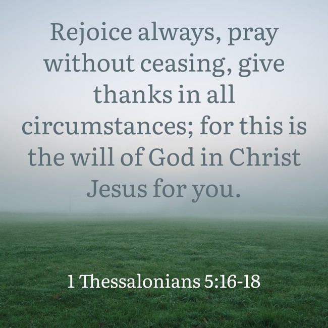 Rejoice always, pray without ceasing, give thanks in all circumstances; for this is the will of God in Christ Jesus for you. - 1 Thessalonians 5:16-18