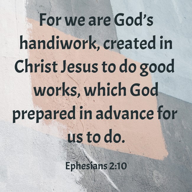 For we are God’s handiwork, created in Christ Jesus to do good works, which God prepared in advance for us to do. - Ephesians 2:10
