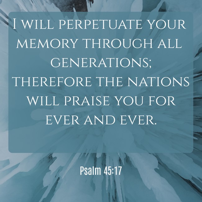 I will perpetuate your memory through all generations; therefore the nations will praise you for ever and ever. - Psalm 45:17
