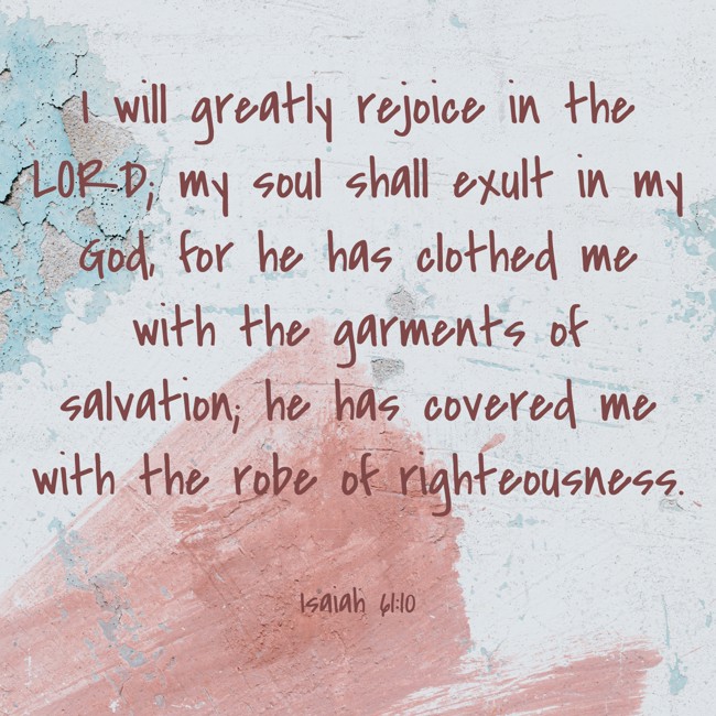 I will greatly rejoice in the LORD; my soul shall exult in my God, for he has clothed me with the garments of salvation; he has covered me with the robe of righteousness. - Isaiah 61:10
