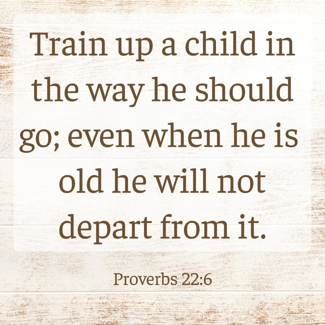 Train up a child in the way he should go; even when he is old he will not depart from it. - Proverbs 22:6