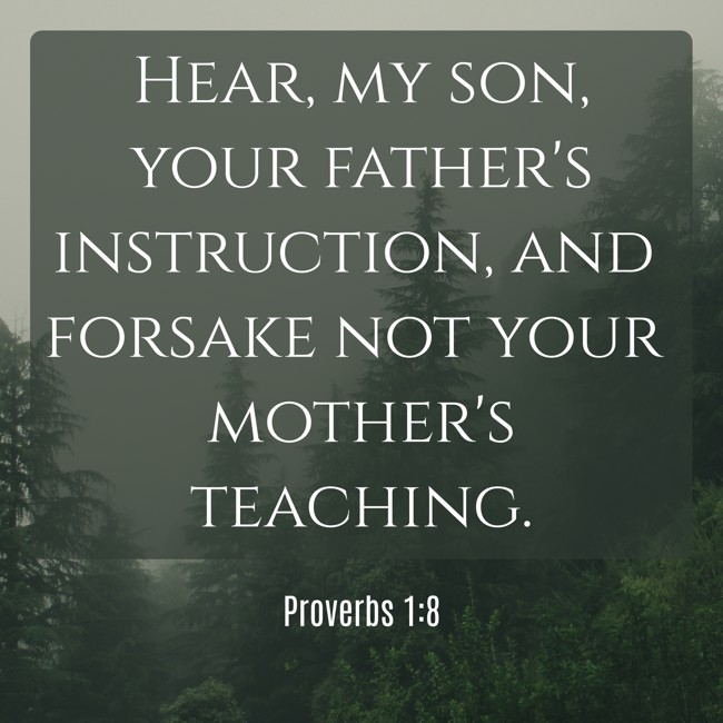 Hear, my son, your father's instruction, and forsake not your mother's teaching. - Proverbs 1:8