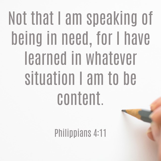 Not that I am speaking of being in need, for I have learned in whatever situation I am to be content. - Philippians 4:11