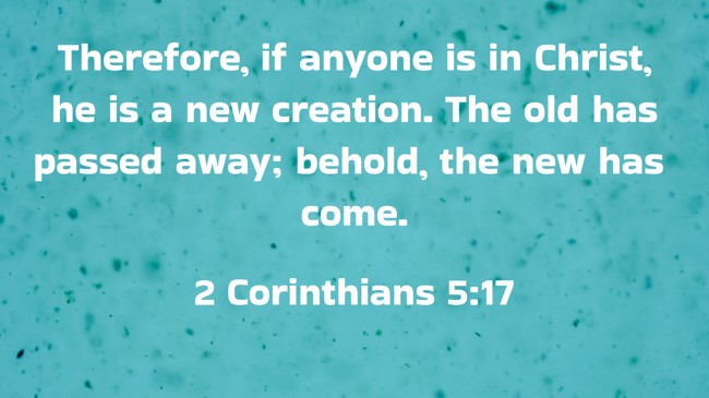 Therefore, if anyone is in Christ, he is a new creation. The old has passed away; behold, the new has come. - 2 Corinthians 5:17