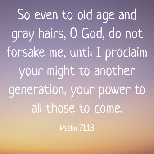 So even to old age and gray hairs, O God, do not forsake me, until I proclaim your might to another generation, your power to all those to come. - Psalm 71:18