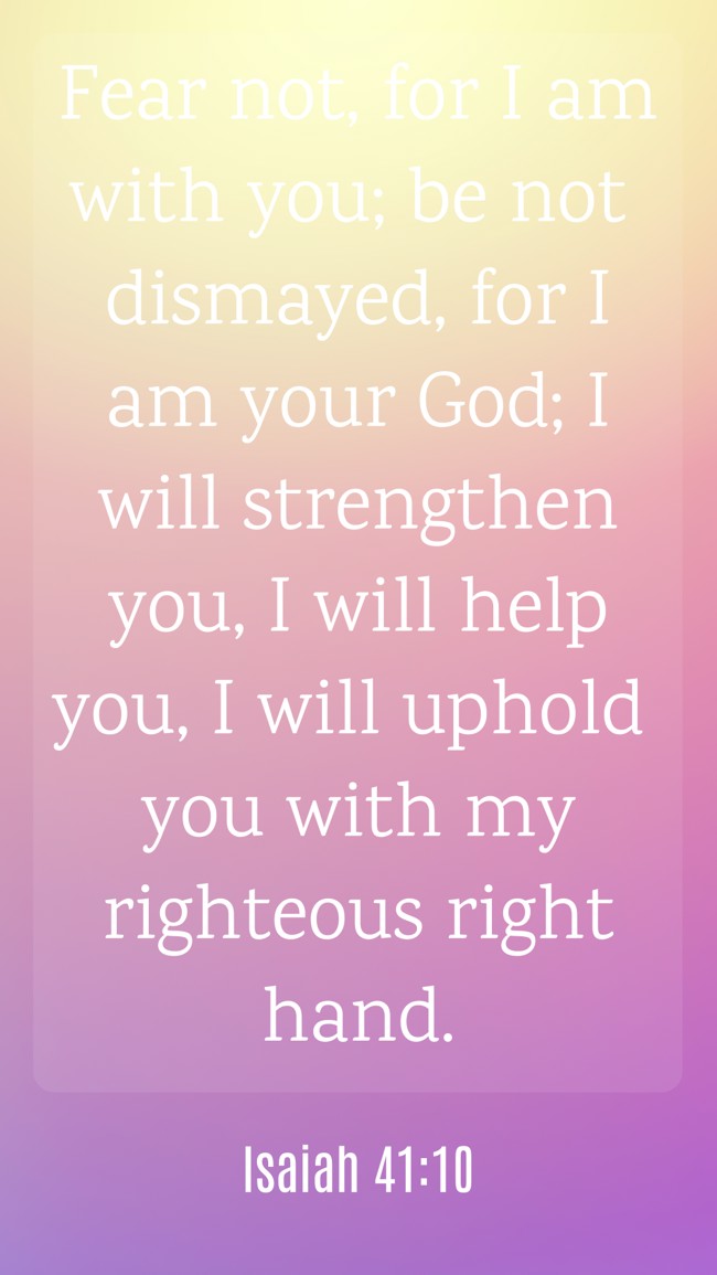 Fear not, for I am with you; be not dismayed, for I am your God; I will strengthen you, I will help you, I will uphold you with my righteous right hand. - Isaiah 41:10