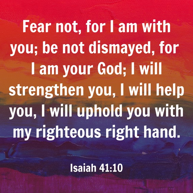  Fear not, for I am with you; be not dismayed, for I am your God; I will strengthen you, I will help you, I will uphold you with my righteous right hand.   - Isaiah 41:10 