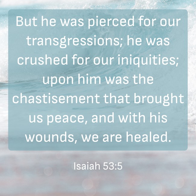  But he was pierced for our transgressions; he was crushed for our iniquities; upon him was the chastisement that brought us peace, and with his wounds, we are healed.   - Isaiah 53:5 