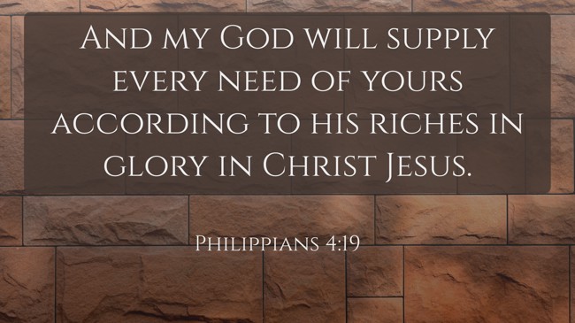  And my God will supply every need of yours according to his riches in glory in Christ Jesus.   - Philippians 4:19 