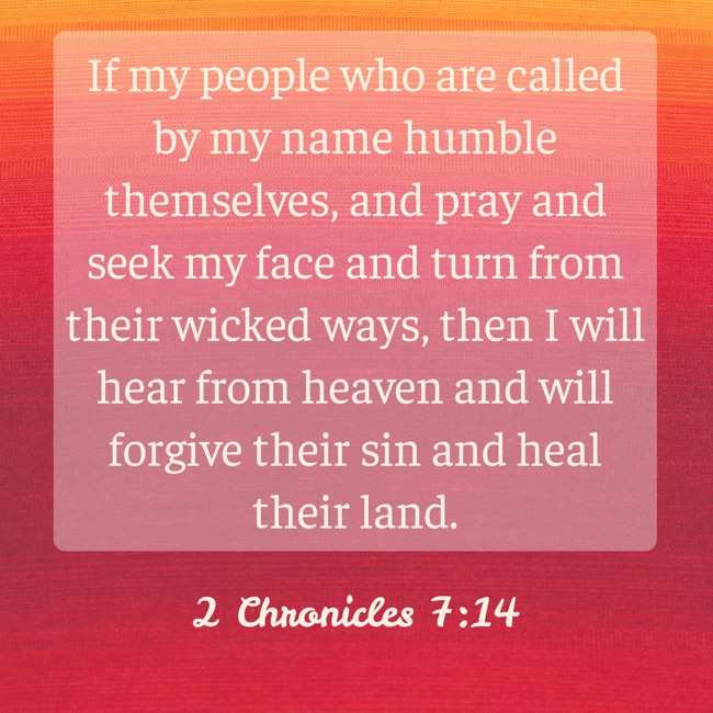  If my people who are called by my name humble themselves, and pray and seek my face and turn from their wicked ways, then I will hear from heaven and will forgive their sin and heal their land.   - 2 Chronicles 7:14 