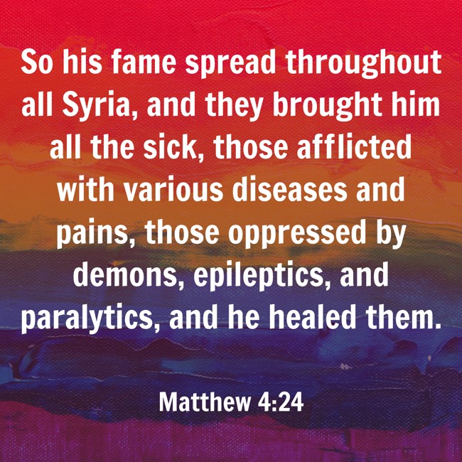  So his fame spread throughout all Syria, and they brought him all the sick, those afflicted with various diseases and pains, those oppressed by demons, epileptics, and paralytics, and he healed them.   - Matthew 4:24 